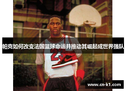 帕克如何改变法国篮球命运并推动其崛起成世界强队 帕克如何改变法国篮球命运并推动其崛起成世界强队