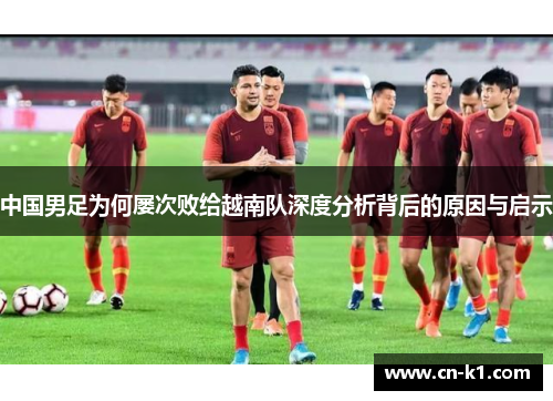 中国男足为何屡次败给越南队深度分析背后的原因与启示 中国男足为何屡次败给越南队深度分析背后的原因与启示