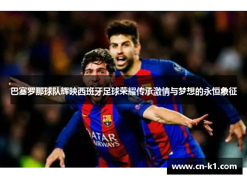 巴塞罗那球队辉映西班牙足球荣耀传承激情与梦想的永恒象征 巴塞罗那球队辉映西班牙足球荣耀传承激情与梦想的永恒象征