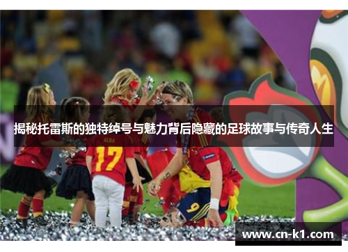 揭秘托雷斯的独特绰号与魅力背后隐藏的足球故事与传奇人生