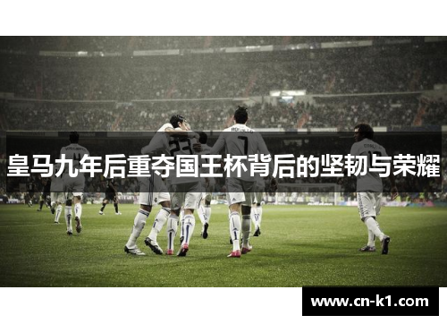 皇马九年后重夺国王杯背后的坚韧与荣耀 皇马九年后重夺国王杯背后的坚韧与荣耀