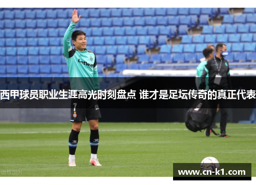 西甲球员职业生涯高光时刻盘点 谁才是足坛传奇的真正代表