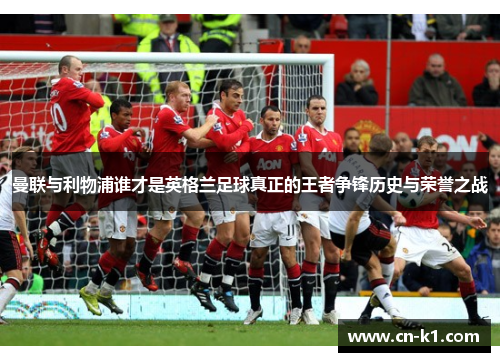 曼联与利物浦谁才是英格兰足球真正的王者争锋历史与荣誉之战