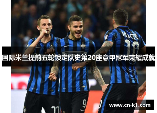 国际米兰提前五轮锁定队史第20座意甲冠军荣耀成就 国际米兰提前五轮锁定队史第20座意甲冠军荣耀成就