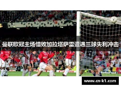 曼联欧冠主场惜败加拉塔萨雷遭遇三球失利冲击