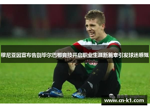 穆尼亚因宣布告别毕尔巴鄂竞技开启职业生涯新篇章引发球迷感慨 穆尼亚因宣布告别毕尔巴鄂竞技开启职业生涯新篇章引发球迷感慨
