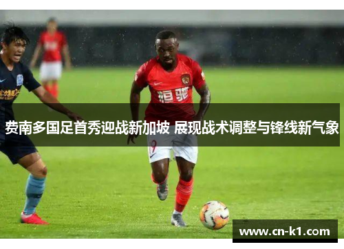 费南多国足首秀迎战新加坡 展现战术调整与锋线新气象