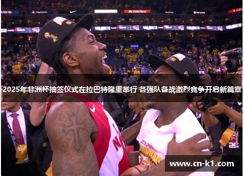 2025年非洲杯抽签仪式在拉巴特隆重举行 各强队备战激烈竞争开启新篇章