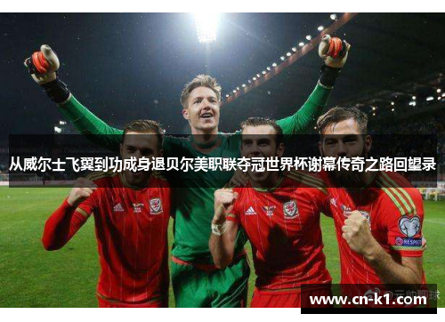 从威尔士飞翼到功成身退贝尔美职联夺冠世界杯谢幕传奇之路回望录