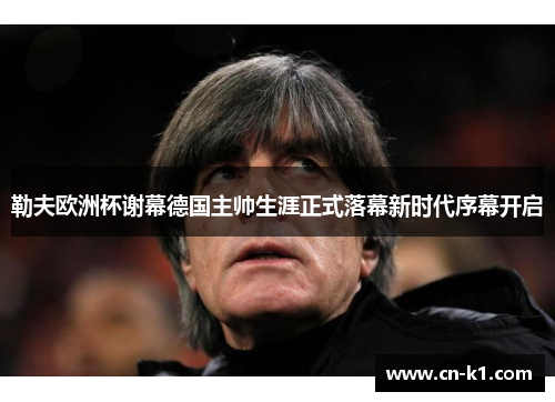 勒夫欧洲杯谢幕德国主帅生涯正式落幕新时代序幕开启