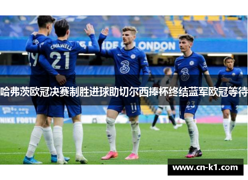 哈弗茨欧冠决赛制胜进球助切尔西捧杯终结蓝军欧冠等待