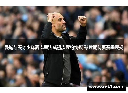 曼城与天才少年麦卡蒂达成初步续约协议 球迷期待新赛季表现 曼城与天才少年麦卡蒂达成初步续约协议 球迷期待新赛季表现